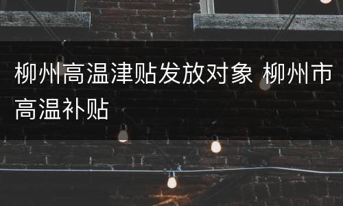 柳州高温津贴发放对象 柳州市高温补贴