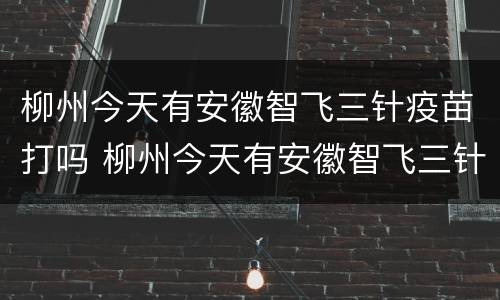 柳州今天有安徽智飞三针疫苗打吗 柳州今天有安徽智飞三针疫苗打吗
