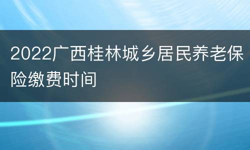 2022广西桂林城乡居民养老保险缴费时间