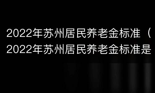 2022年苏州居民养老金标准（2022年苏州居民养老金标准是多少）