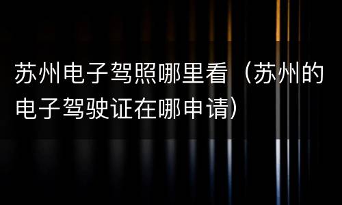 苏州电子驾照哪里看（苏州的电子驾驶证在哪申请）