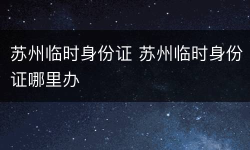 苏州临时身份证 苏州临时身份证哪里办
