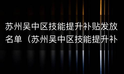 苏州吴中区技能提升补贴发放名单（苏州吴中区技能提升补贴发放名单公示）