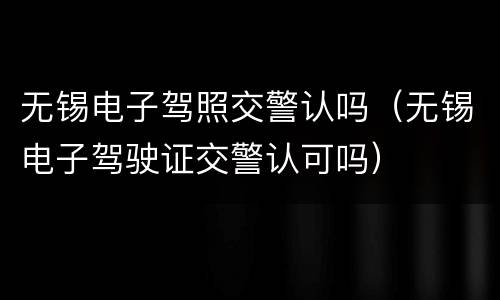 无锡电子驾照交警认吗（无锡电子驾驶证交警认可吗）
