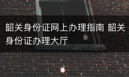 韶关身份证网上办理指南 韶关身份证办理大厅