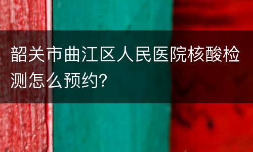 韶关市曲江区人民医院核酸检测怎么预约？