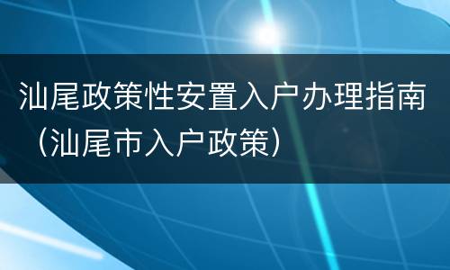 汕尾政策性安置入户办理指南（汕尾市入户政策）
