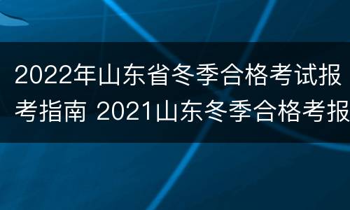 2022年山东省冬季合格考试报考指南 2021山东冬季合格考报名