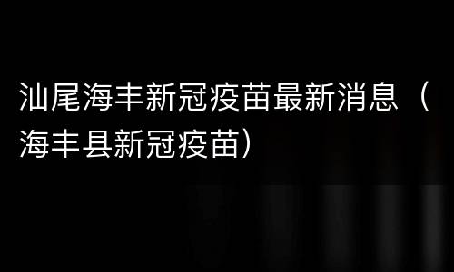 汕尾海丰新冠疫苗最新消息（海丰县新冠疫苗）