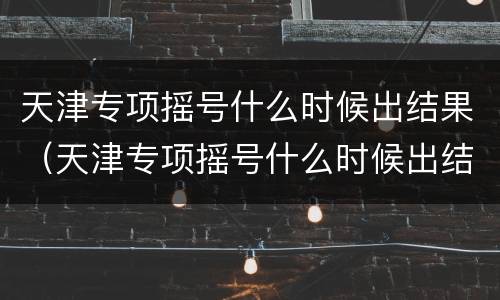 天津专项摇号什么时候出结果（天津专项摇号什么时候出结果呀）