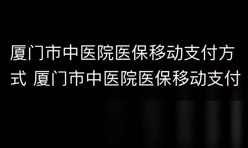 厦门市中医院医保移动支付方式 厦门市中医院医保移动支付方式是什么