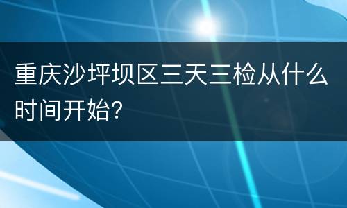 重庆沙坪坝区三天三检从什么时间开始？