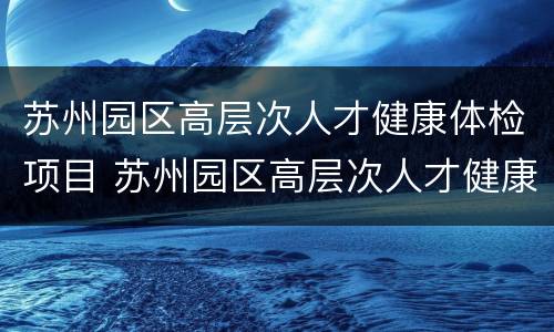苏州园区高层次人才健康体检项目 苏州园区高层次人才健康体检项目表