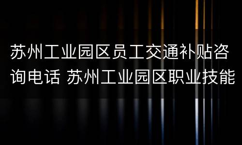 苏州工业园区员工交通补贴咨询电话 苏州工业园区职业技能补贴网上申请