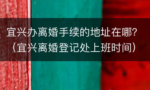 宜兴办离婚手续的地址在哪？（宜兴离婚登记处上班时间）