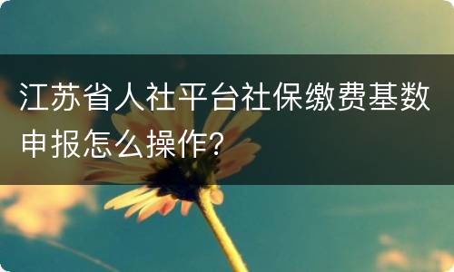 江苏省人社平台社保缴费基数申报怎么操作？