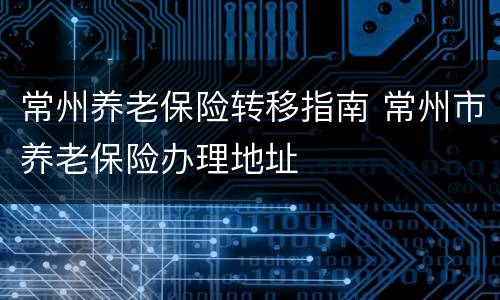 常州养老保险转移指南 常州市养老保险办理地址
