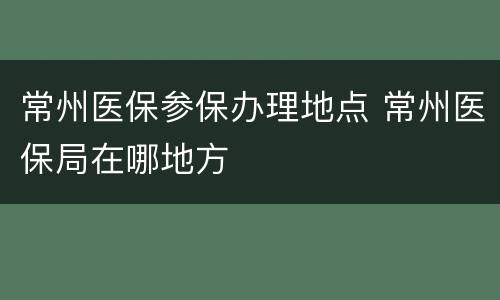 常州医保参保办理地点 常州医保局在哪地方