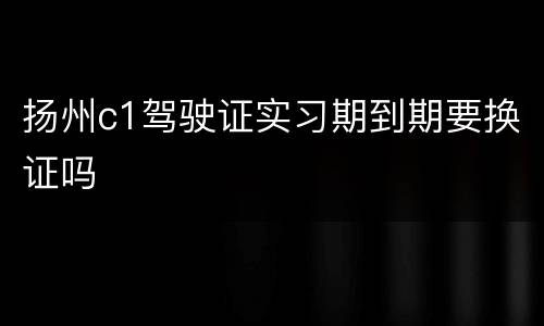 扬州c1驾驶证实习期到期要换证吗