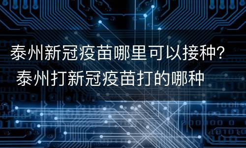泰州新冠疫苗哪里可以接种？ 泰州打新冠疫苗打的哪种