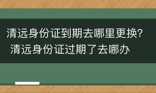 清远身份证到期去哪里更换？ 清远身份证过期了去哪办