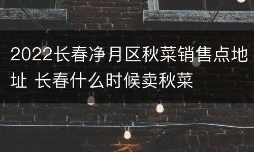 2022长春净月区秋菜销售点地址 长春什么时候卖秋菜