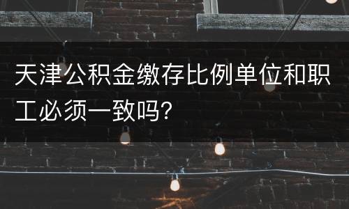 天津公积金缴存比例单位和职工必须一致吗？