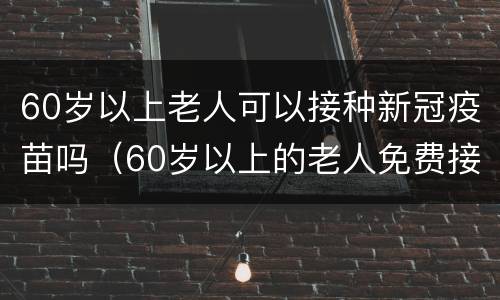 60岁以上老人可以接种新冠疫苗吗（60岁以上的老人免费接种新冠疫苗）
