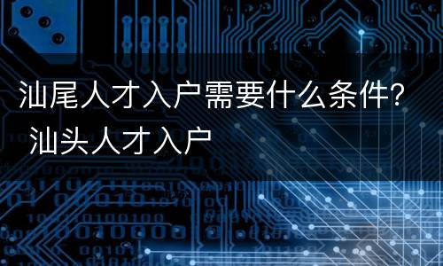 汕尾人才入户需要什么条件？ 汕头人才入户