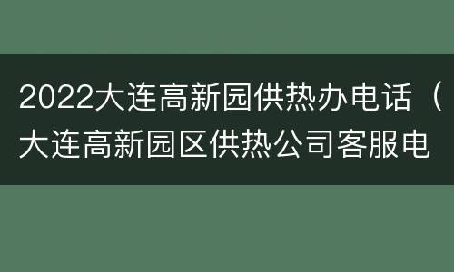 2022大连高新园供热办电话（大连高新园区供热公司客服电话）