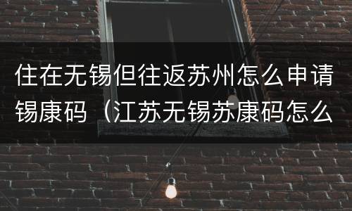 住在无锡但往返苏州怎么申请锡康码（江苏无锡苏康码怎么申请）