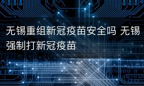无锡重组新冠疫苗安全吗 无锡强制打新冠疫苗