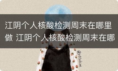 江阴个人核酸检测周末在哪里做 江阴个人核酸检测周末在哪里做的