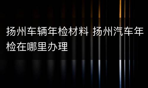 扬州车辆年检材料 扬州汽车年检在哪里办理