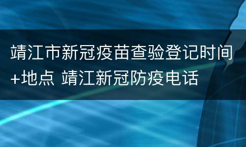 靖江市新冠疫苗查验登记时间+地点 靖江新冠防疫电话