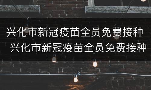 兴化市新冠疫苗全员免费接种 兴化市新冠疫苗全员免费接种吗