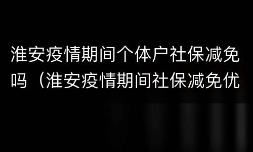 淮安疫情期间个体户社保减免吗（淮安疫情期间社保减免优惠政策）