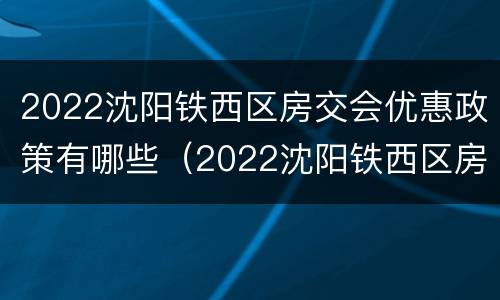 2022沈阳铁西区房交会优惠政策有哪些（2022沈阳铁西区房交会优惠政策有哪些呢）