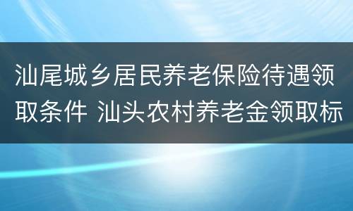 汕尾城乡居民养老保险待遇领取条件 汕头农村养老金领取标准表