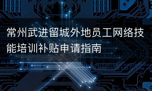 常州武进留城外地员工网络技能培训补贴申请指南