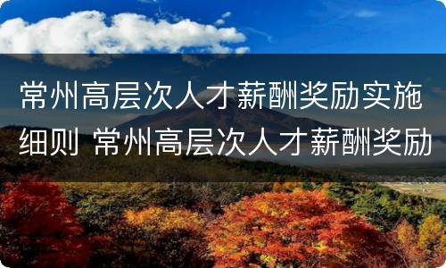 常州高层次人才薪酬奖励实施细则 常州高层次人才薪酬奖励实施细则解读