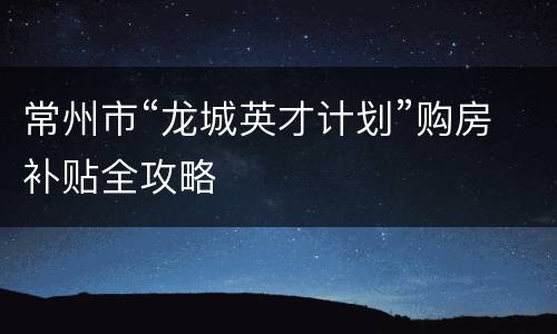 常州市“龙城英才计划”购房补贴全攻略