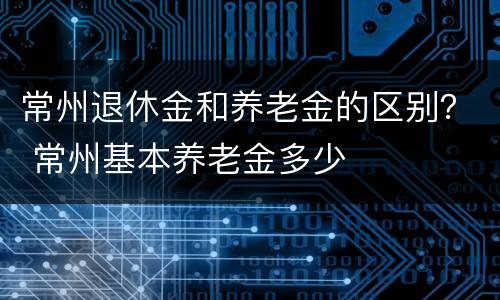常州退休金和养老金的区别？ 常州基本养老金多少