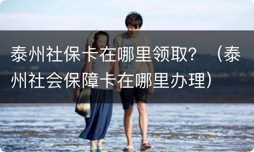 泰州社保卡在哪里领取？（泰州社会保障卡在哪里办理）