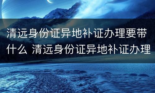 清远身份证异地补证办理要带什么 清远身份证异地补证办理要带什么材料