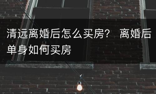 清远离婚后怎么买房？ 离婚后单身如何买房