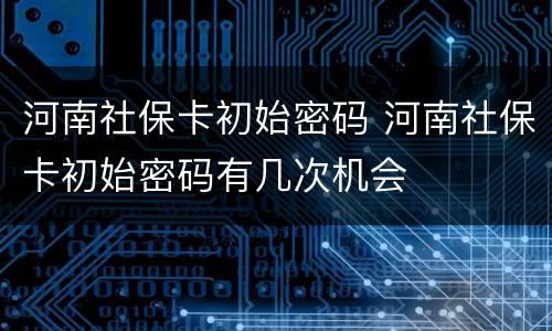 河南社保卡初始密码 河南社保卡初始密码有几次机会
