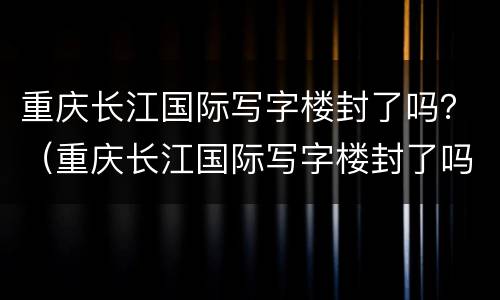 重庆长江国际写字楼封了吗？（重庆长江国际写字楼封了吗今天）
