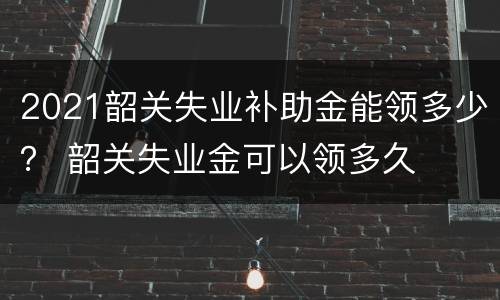 2021韶关失业补助金能领多少？ 韶关失业金可以领多久