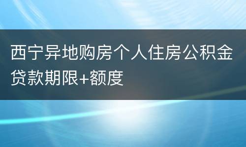 西宁异地购房个人住房公积金贷款期限+额度